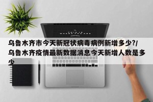 乌鲁木齐市今天新冠状病毒病例新增多少?/乌鲁木齐疫情最新数据消息今天新增人数是多少