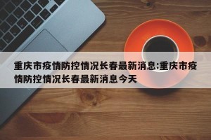 重庆市疫情防控情况长春最新消息:重庆市疫情防控情况长春最新消息今天