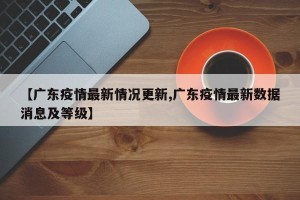 【广东疫情最新情况更新,广东疫情最新数据消息及等级】