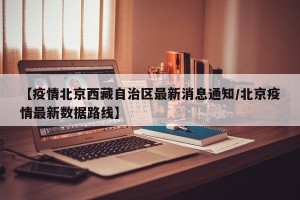 【疫情北京西藏自治区最新消息通知/北京疫情最新数据路线】