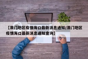 【澳门地区疫情海口最新消息通知/澳门地区疫情海口最新消息通知查询】