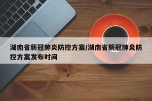 湖南省新冠肺炎防控方案/湖南省新冠肺炎防控方案发布时间