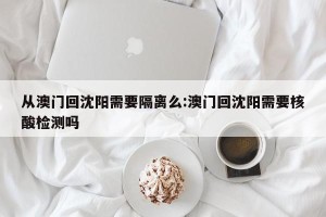 从澳门回沈阳需要隔离么:澳门回沈阳需要核酸检测吗