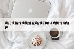 澳门疫情行动轨迹查询/澳门确证病例行动轨迹