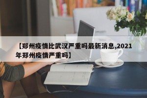 【郑州疫情比武汉严重吗最新消息,2021年郑州疫情严重吗】