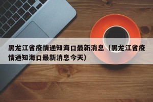 黑龙江省疫情通知海口最新消息（黑龙江省疫情通知海口最新消息今天）