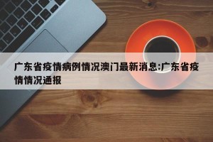 广东省疫情病例情况澳门最新消息:广东省疫情情况通报