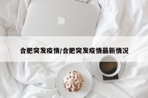 合肥突发疫情/合肥突发疫情最新情况