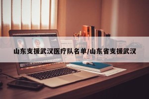 山东支援武汉医疗队名单/山东省支援武汉