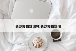 长沙疫情封城吗:长沙疫情封闭
