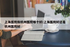 上海医院和杭州医院哪个好/上海医院好还是杭州医院好