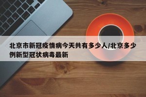 北京市新冠疫情病今天共有多少人/北京多少例新型冠状病毒最新