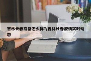 吉林长春疫情怎么样?/吉林长春疫情实时动态