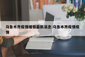 乌鲁木齐疫情播报最新消息:乌鲁木齐疫情疫情