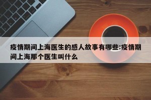 疫情期间上海医生的感人故事有哪些:疫情期间上海那个医生叫什么