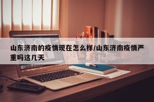 山东济南的疫情现在怎么样/山东济南疫情严重吗这几天