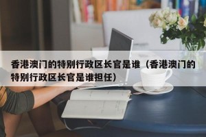 香港澳门的特别行政区长官是谁（香港澳门的特别行政区长官是谁担任）