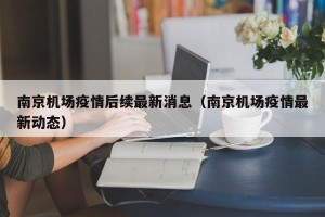 南京机场疫情后续最新消息（南京机场疫情最新动态）