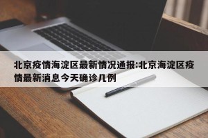 北京疫情海淀区最新情况通报:北京海淀区疫情最新消息今天确诊几例