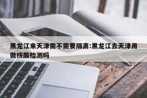 黑龙江来天津需不需要隔离:黑龙江去天津用做核酸检测吗
