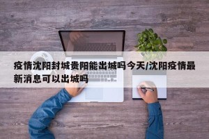疫情沈阳封城贵阳能出城吗今天/沈阳疫情最新消息可以出城吗