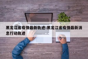 黑龙江省疫情最新轨迹:黑龙江省疫情最新消息行动轨迹