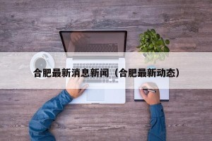合肥最新消息新闻（合肥最新动态）
