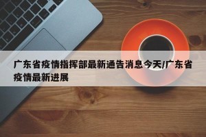 广东省疫情指挥部最新通告消息今天/广东省疫情最新进展