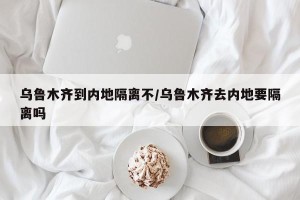 乌鲁木齐到内地隔离不/乌鲁木齐去内地要隔离吗