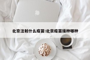 北京注射什么疫苗:北京疫苗接种哪种