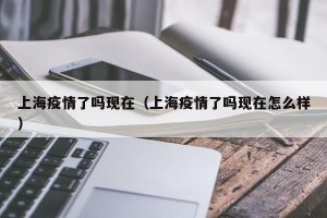 上海疫情了吗现在（上海疫情了吗现在怎么样）