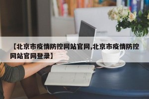 【北京市疫情防控网站官网,北京市疫情防控网站官网登录】
