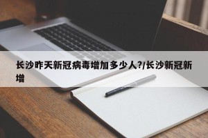 长沙昨天新冠病毒增加多少人?/长沙新冠新增