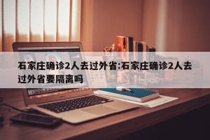 石家庄确诊2人去过外省:石家庄确诊2人去过外省要隔离吗