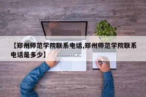 【郑州师范学院联系电话,郑州师范学院联系电话是多少】