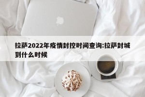 拉萨2022年疫情封控时间查询:拉萨封城到什么时候
