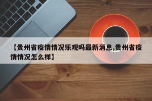 【贵州省疫情情况乐观吗最新消息,贵州省疫情情况怎么样】