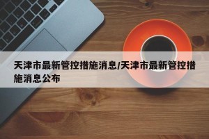 天津市最新管控措施消息/天津市最新管控措施消息公布