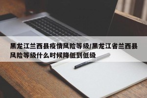 黑龙江兰西县疫情风险等级/黑龙江省兰西县风险等级什么时候降低到低级