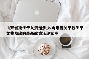 山东省独生子女费是多少:山东省关于独生子女费发放的最新政策法规文件