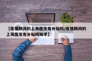 【疫情期间的上海医生有补贴吗/疫情期间的上海医生有补贴吗知乎】