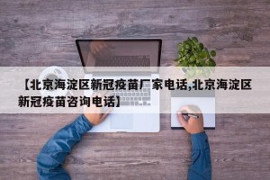 【北京海淀区新冠疫苗厂家电话,北京海淀区新冠疫苗咨询电话】