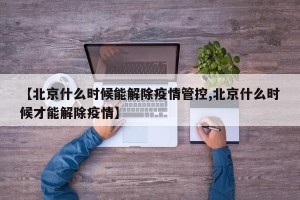【北京什么时候能解除疫情管控,北京什么时候才能解除疫情】