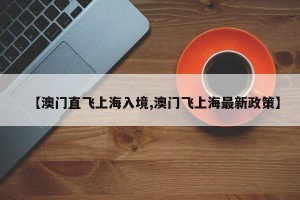 【澳门直飞上海入境,澳门飞上海最新政策】