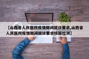【山西省人民医院疫情期间就诊要求,山西省人民医院疫情期间就诊要求核酸检测】