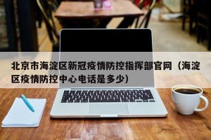 北京市海淀区新冠疫情防控指挥部官网（海淀区疫情防控中心电话是多少）