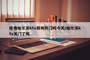 疫情哈尔滨ktv郑州开门吗今天/哈尔滨ktv关门了吗