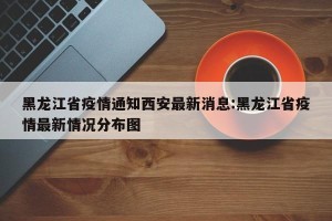 黑龙江省疫情通知西安最新消息:黑龙江省疫情最新情况分布图