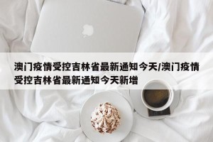 澳门疫情受控吉林省最新通知今天/澳门疫情受控吉林省最新通知今天新增