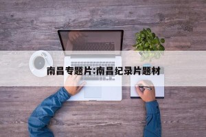 南昌专题片:南昌纪录片题材
